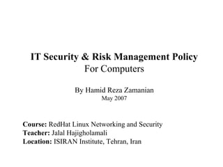 IT Security & Risk Management Policy
              For Computers

                By Hamid Reza Zamanian
                        May 2007



Course: RedHat Linux Networking and Security
Teacher: Jalal Hajigholamali
Location: ISIRAN Institute, Tehran, Iran
 