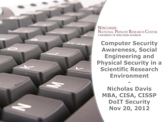 Computer Security
                  Awareness, Social
                   Engineering and
                 Physical Security in a
                  Scientific Research
                     Environment
                            -
                    Nicholas Davis
                  MBA, CISA, CISSP
                     DoIT Security
                     Nov 20, 2012
Free Powerpoint Templates
                              Page 1
 