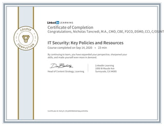 Certificate of Completion
Congratulations, Nicholas Tancredi, M.A., CMO, CBE, P2CO, DSMO, CCI, C/OSINT
IT Security: Key Policies and Resources
Course completed on Sep 14, 2020 • 23 min
By continuing to learn, you have expanded your perspective, sharpened your
skills, and made yourself even more in demand.
Head of Content Strategy, Learning
LinkedIn Learning
1000 W Maude Ave
Sunnyvale, CA 94085
Certificate Id: Ad1yH_KCpN4ObkNxEIdpyz63hASx
 