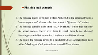 Phishing mail example
Certificate in Digital Skills
1. The message claims to be from UMass Amherst, but the actual address is a
"umass.department" address rather than a trusted "@umass.edu" address.
2. The message contains a link titled "SIGN IN HERE," which does not show
it's actual address. Hover over links to check them before clicking!
Hovering over this link shows that it leads to a non-UMass address.
3. The link in the message directs to a fraudulent UMass Amherst login page
with a "abcdesign.ca" url, rather than a trusted UMass address.
 