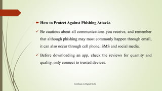  How to Protect Against Phishing Attacks
✓ Be cautious about all communications you receive, and remember
that although phishing may most commonly happen through email,
it can also occur through cell phone, SMS and social media.
✓ Before downloading an app, check the reviews for quantity and
quality, only connect to trusted devices.
Certificate in Digital Skills
 