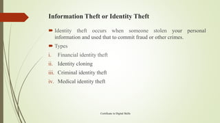 Information Theft or Identity Theft
 Identity theft occurs when someone stolen your personal
information and used that to commit fraud or other crimes.
 Types
i. Financial identity theft
ii. Identity cloning
iii. Criminal identity theft
iv. Medical identity theft
Certificate in Digital Skills
 