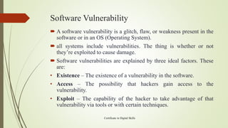 Software Vulnerability
 A software vulnerability is a glitch, flaw, or weakness present in the
software or in an OS (Operating System).
 all systems include vulnerabilities. The thing is whether or not
they’re exploited to cause damage.
 Software vulnerabilities are explained by three ideal factors. These
are:
• Existence – The existence of a vulnerability in the software.
• Access – The possibility that hackers gain access to the
vulnerability.
• Exploit – The capability of the hacker to take advantage of that
vulnerability via tools or with certain techniques.
Certificate in Digital Skills
 