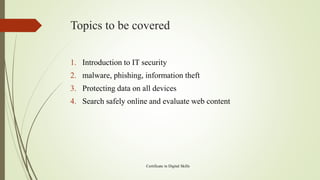 Topics to be covered
1. Introduction to IT security
2. malware, phishing, information theft
3. Protecting data on all devices
4. Search safely online and evaluate web content
Certificate in Digital Skills
 