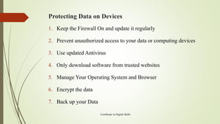 Protecting Data on Devices
1. Keep the Firewall On and update it regularly
2. Prevent unauthorized access to your data or computing devices
3. Use updated Antivirus
4. Only download software from trusted websites
5. Manage Your Operating System and Browser
6. Encrypt the data
7. Back up your Data
Certificate in Digital Skills
 