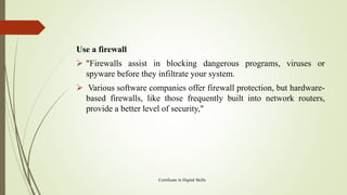 Use a firewall
➢ "Firewalls assist in blocking dangerous programs, viruses or
spyware before they infiltrate your system.
➢ Various software companies offer firewall protection, but hardware-
based firewalls, like those frequently built into network routers,
provide a better level of security,"
Certificate in Digital Skills
 