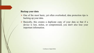 Backup your data
➢ One of the most basic, yet often overlooked, data protection tips is
backing up your data.
➢ Basically, this creates a duplicate copy of your data so that if a
device is lost, stolen, or compromised, you don't also lose your
important information.
Certificate in Digital Skills
 