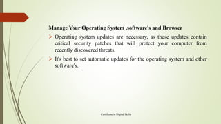 Manage Your Operating System ,software's and Browser
➢ Operating system updates are necessary, as these updates contain
critical security patches that will protect your computer from
recently discovered threats.
➢ It's best to set automatic updates for the operating system and other
software's.
Certificate in Digital Skills
 