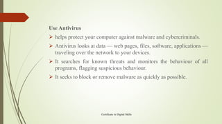 Use Antivirus
➢ helps protect your computer against malware and cybercriminals.
➢ Antivirus looks at data — web pages, files, software, applications —
traveling over the network to your devices.
➢ It searches for known threats and monitors the behaviour of all
programs, flagging suspicious behaviour.
➢ It seeks to block or remove malware as quickly as possible.
Certificate in Digital Skills
 