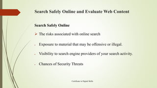 Search Safely Online and Evaluate Web Content
Search Safely Online
➢ The risks associated with online search
• Exposure to material that may be offensive or illegal.
• Visibility to search engine providers of your search activity.
• Chances of Security Threats
Certificate in Digital Skills
 
