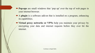  Pop-ups are small windows that ‘pop up’ over the top of web pages in
your internet browser.
 A plugin is a software add-on that is installed on a program, enhancing
its capabilities.
 Virtual proxy networks or VPNs help you maintain your privacy by
encrypting your data and internet requests before they ever hit the
internet.
Certificate in Digital Skills
 