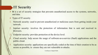 IT Security
➢ It is a set of security strategies that prevents unauthorized access to the systems, networks,
and data.
➢ Types of IT security
1. Network security: used to prevent unauthorized or malicious users from getting inside your
network.
2. Internet security: involves the protection of information that is sent and received in
browsers.
3. Endpoint security: provides protection at the device level.
4. Cloud security: help secure the usage of software-as-a-service (SaaS) applications and the
public cloud.
5. Application security: applications are specifically coded at the time of their creation to be as
secure as possible, to ensure they are not vulnerable to attacks.
Certificate in Digital Skills
 