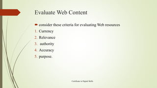 Evaluate Web Content
 consider these criteria for evaluating Web resources
1. Currency
2. Relevance
3. authority
4. Accuracy
5. purpose.
Certificate in Digital Skills
 