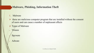 Malware, Phishing, Information Theft
1. Malware
➢ these are malicious computer program that are installed without the consent
of users and can cause a number of unpleasant effects
➢ Types of Malware
a) Viruses
b) Spyware
c) Adware
Certificate in Digital Skills
 