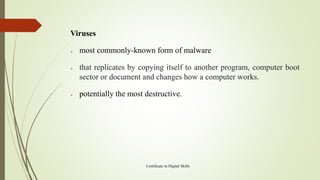 Viruses
➢ most commonly-known form of malware
➢ that replicates by copying itself to another program, computer boot
sector or document and changes how a computer works.
➢ potentially the most destructive.
Certificate in Digital Skills
 