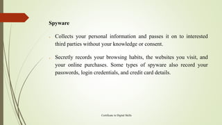 Spyware
➢ Collects your personal information and passes it on to interested
third parties without your knowledge or consent.
➢ Secretly records your browsing habits, the websites you visit, and
your online purchases. Some types of spyware also record your
passwords, login credentials, and credit card details.
Certificate in Digital Skills
 