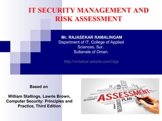 IT SECURITY MANAGEMENT AND
RISK ASSESSMENT
Mr. RAJASEKAR RAMALINGAM
Department of IT, College of Applied
Sciences, Sur.
Sultanate of Oman.
http://vrrsekar.wixsite.com/raja
Based on
William Stallings, Lawrie Brown,
Computer Security: Principles and
Practice, Third Edition
 