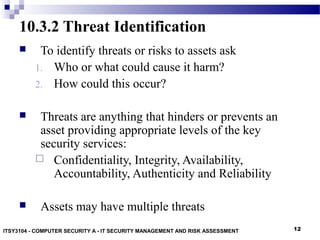 12
10.3.2 Threat Identification
 To identify threats or risks to assets ask
1. Who or what could cause it harm?
2. How could this occur?
 Threats are anything that hinders or prevents an
asset providing appropriate levels of the key
security services:
 Confidentiality, Integrity, Availability,
Accountability, Authenticity and Reliability
 Assets may have multiple threats
ITSY3104 - COMPUTER SECURITY A - IT SECURITY MANAGEMENT AND RISK ASSESSMENT
 