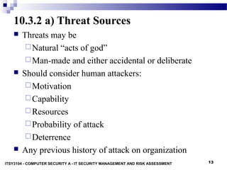 13
10.3.2 a) Threat Sources
 Threats may be
Natural “acts of god”
Man-made and either accidental or deliberate
 Should consider human attackers:
Motivation
Capability
Resources
Probability of attack
Deterrence
 Any previous history of attack on organization
ITSY3104 - COMPUTER SECURITY A - IT SECURITY MANAGEMENT AND RISK ASSESSMENT
 
