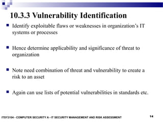 14
10.3.3 Vulnerability Identification
 Identify exploitable flaws or weaknesses in organization’s IT
systems or processes
 Hence determine applicability and significance of threat to
organization
 Note need combination of threat and vulnerability to create a
risk to an asset
 Again can use lists of potential vulnerabilities in standards etc.
ITSY3104 - COMPUTER SECURITY A - IT SECURITY MANAGEMENT AND RISK ASSESSMENT
 
