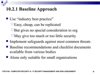 5
10.2.1 Baseline Approach
 Use “industry best practice”
Easy, cheap, can be replicated
But gives no special consideration to org
May give too much or too little security
 Implement safeguards against most common threats
 Baseline recommendations and checklist documents
available from various bodies
 Alone only suitable for small organizations
ITSY3104 - COMPUTER SECURITY A - IT SECURITY MANAGEMENT AND RISK ASSESSMENT
 