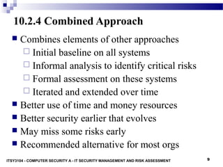 9
10.2.4 Combined Approach
 Combines elements of other approaches
 Initial baseline on all systems
 Informal analysis to identify critical risks
 Formal assessment on these systems
 Iterated and extended over time
 Better use of time and money resources
 Better security earlier that evolves
 May miss some risks early
 Recommended alternative for most orgs
ITSY3104 - COMPUTER SECURITY A - IT SECURITY MANAGEMENT AND RISK ASSESSMENT
 