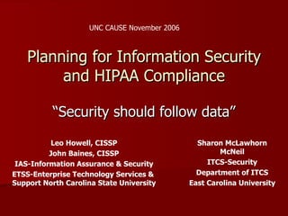 UNC CAUSE November 2006



    Planning for Information Security
         and HIPAA Compliance

           “Security should follow data”

          Leo Howell, CISSP                     Sharon McLawhorn
          John Baines, CISSP                          McNeil
 IAS-Information Assurance & Security              ITCS-Security
ETSS-Enterprise Technology Services &           Department of ITCS
Support North Carolina State University       East Carolina University
 