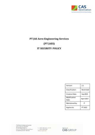PT JAS Aero-Engineering Services
(PT JAES)
IT SECURITY POLICY
Version: 2.1
Classification: Restricted
CreationDate: Sep2015
Modification
Date:
April 2017
Maintainedby: IT
Appliesto: PT JAES
 