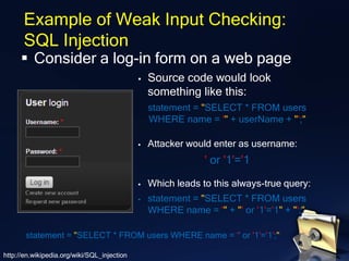 ▪ Consider a log-in form on a web page
Example of Weak Input Checking:
SQL Injection
▪ Source code would look
something like this:
statement = "SELECT * FROM users
WHERE name = '" + userName + "';"
▪ Attacker would enter as username:
' or '1'='1
▪ Which leads to this always-true query:
▪ statement = "SELECT * FROM users
WHERE name = '" + "' or '1'='1" + "';"
statement = "SELECT * FROM users WHERE name = '' or '1'='1';"
http://en.wikipedia.org/wiki/SQL_injection
 