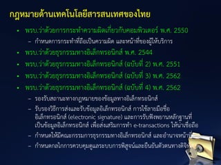 • พรบ.ว่าด้วยการกระทาความผิดเกี่ยวกับคอมพิวเตอร์ พ.ศ. 2550
– กาหนดการกระทาที่ถือเป็นความผิด และหน้าที่ของผู้ให้บริการ
• พรบ.ว่าด้วยธุรกรรมทางอิเล็กทรอนิกส์ พ.ศ. 2544
• พรบ.ว่าด้วยธุรกรรมทางอิเล็กทรอนิกส์ (ฉบับที่ 2) พ.ศ. 2551
• พรบ.ว่าด้วยธุรกรรมทางอิเล็กทรอนิกส์ (ฉบับที่ 3) พ.ศ. 2562
• พรบ.ว่าด้วยธุรกรรมทางอิเล็กทรอนิกส์ (ฉบับที่ 4) พ.ศ. 2562
– รองรับสถานะทางกฎหมายของข้อมูลทางอิเล็กทรอนิกส์
– รับรองวิธีการส่งและรับข้อมูลอิเล็กทรอนิกส์ การใช้ลายมือชื่อ
อิเล็กทรอนิกส์ (electronic signature) และการรับฟังพยานหลักฐานที่
เป็นข้อมูลอิเล็กทรอนิกส์ เพื่อส่งเสริมการทา e-transactions ให้น่าเชื่อถือ
– กาหนดให้มีคณะกรรมการธุรกรรมทางอิเล็กทรอนิกส์ และอานาจหน้าที่
– กาหนดกลไกการควบคุมดูแลระบบการพิสูจน์และยืนยันตัวตนทางดิจิทัล
กฎหมายด้านเทคโนโลยีสารสนเทศของไทย
 