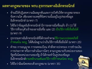 • ห้ามมิให้ปฏิเสธความมีผลผูกพันและการบังคับใช้ทางกฎหมายของ
ข้อความใด เพียงเพราะเหตุที่ข้อความนั้นอยู่ในรูปของข้อมูล
อิเล็กทรอนิกส์ (มาตรา 7)
• ให้ถือว่าข้อมูลอิเล็กทรอนิกส์ มีการลงลายมือชื่อแล้ว ถ้า (1) ใช้
วิธีการที่ระบุตัวเจ้าของลายมือชื่อ และ (2) เป็นวิธีการที่เชื่อถือได้
(มาตรา 9)
• ธุรกรรมทางอิเล็กทรอนิกส์ที่ได้กระทาตามวิธีการแบบปลอดภัยที่
กาหนดใน พรฎ. ให้สันนิษฐานว่าเป็นวิธีการที่เชื่อถือได้ (มาตรา 25)
• คาขอ การอนุญาต การจดทะเบียน คาสั่งทางปกครอง การชาระเงิน
การประกาศ หรือการดาเนินการใดๆ ตามกฎหมายกับหน่วยงานของ
รัฐหรือโดยหน่วยงานของรัฐ ถ้าได้กระทาในรูปของข้อมูล
อิเล็กทรอนิกส์ตามหลักเกณฑ์และวิธีการที่กาหนดโดย พรฎ.
• ให้ถือว่ามีผลโดยชอบด้วยกฎหมาย (มาตรา 35)
ผลทางกฎหมายของ พรบ.ธุรกรรมทางอิเล็กทรอนิกส์
 