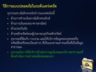 ธุรกรรมทางอิเล็กทรอนิกส์ ประเภทต่อไปนี้
• ด้านการชาระเงินทางอิเล็กทรอนิกส์
• ด้านการเงินของธนาคารพาณิชย์
• ด้านประกันภัย
• ด้านหลักทรัพย์ของผู้ประกอบธุรกิจหลักทรัพย์
• ธุรกรรมที่จัดเก็บ รวบรวม และให้บริการข้อมูลของบุคคลหรือ
ทรัพย์สินหรือทะเบียนต่างๆ ที่เป็นเอกสารมหาชนหรือที่เป็นข้อมูล
สาธารณะ
• ธุรกรรมในการให้บริการด้านสาธารณูปโภคและบริการสาธารณะที่
ต้องดาเนินการอย่างต่อเนื่องตลอดเวลา
วิธีการแบบปลอดภัยในระดับเคร่งครัด
 