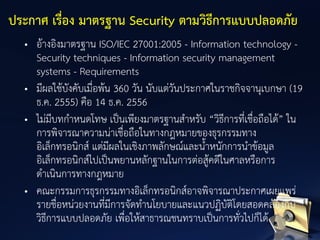 • อ้างอิงมาตรฐาน ISO/IEC 27001:2005 - Information technology -
Security techniques - Information security management
systems - Requirements
• มีผลใช้บังคับเมื่อพ้น 360 วัน นับแต่วันประกาศในราชกิจจานุเบกษา (19
ธ.ค. 2555) คือ 14 ธ.ค. 2556
• ไม่มีบทกาหนดโทษ เป็นเพียงมาตรฐานสาหรับ “วิธีการที่เชื่อถือได้” ใน
การพิจารณาความน่าเชื่อถือในทางกฎหมายของธุรกรรมทาง
อิเล็กทรอนิกส์ แต่มีผลในเชิงภาพลักษณ์และน้าหนักการนาข้อมูล
อิเล็กทรอนิกส์ไปเป็นพยานหลักฐานในการต่อสู้คดีในศาลหรือการ
ดาเนินการทางกฎหมาย
• คณะกรรมการธุรกรรมทางอิเล็กทรอนิกส์อาจพิจารณาประกาศเผยแพร่
รายชื่อหน่วยงานที่มีการจัดทานโยบายและแนวปฏิบัติโดยสอดคล้องกับ
วิธีการแบบปลอดภัย เพื่อให้สาธารณชนทราบเป็นการทั่วไปก็ได้
ประกาศ เรื่อง มาตรฐาน Security ตามวิธีการแบบปลอดภัย
 