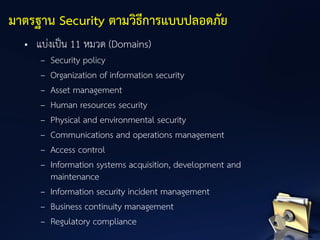 • แบ่งเป็น 11 หมวด (Domains)
– Security policy
– Organization of information security
– Asset management
– Human resources security
– Physical and environmental security
– Communications and operations management
– Access control
– Information systems acquisition, development and
maintenance
– Information security incident management
– Business continuity management
– Regulatory compliance
มาตรฐาน Security ตามวิธีการแบบปลอดภัย
 