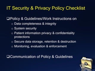 ❑Policy & Guidelines/Work Instructions on
o Data completeness & integrity
o System security
o Patient information privacy & confidentiality
protections
o Secure data storage, retention & destruction
o Monitoring, evaluation & enforcement
❑Communication of Policy & Guidelines
IT Security & Privacy Policy Checklist
 