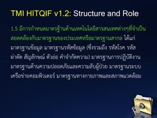 1.5 มีการกาหนดมาตรฐ้านด้านเทคโนโลยีสารสนเทศต่างๆที่จาเป็น
สอดคล้องกับมาตรฐานของประเทศหรือมาตรฐานสากล ได้แก่
มาตรฐานข้อมูล มาตรฐานรหัสข้อมูล (ซึ่งรวมถึง รหัสโรค รหัส
ผ่าตัด สัญลักษณ์ ตัวย่อ คาจากัดความ) มาตรฐานการปฏิบัติงาน
มาตรฐานด้านความปลอดภัยและความลับผู้ป่วย มาตรฐานระบบ
เครือข่ายคอมพิวเตอร์ มาตรฐานทางกายภาพและสภาพแวดล้อม
TMI HITQIF v1.2: Structure and Role
 