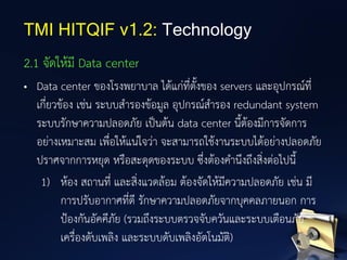 2.1 จัดให้มี Data center
• Data center ของโรงพยาบาล ได้แก่ที่ตั้งของ servers และอุปกรณ์ที่
เกี่ยวข้อง เช่น ระบบสารองข้อมูล อุปกรณ์สารอง redundant system
ระบบรักษาความปลอดภัย เป็นต้น data center นี้ต้องมีการจัดการ
อย่างเหมาะสม เพื่อให้แน่ใจว่า จะสามารถใช้งานระบบได้อย่างปลอดภัย
ปราศจากการหยุด หรือสะดุดของระบบ ซึ่งต้องคานึงถึงสิ่งต่อไปนี้
1) ห้อง สถานที่ และสิ่งแวดล้อม ต้องจัดให้มีความปลอดภัย เช่น มี
การปรับอากาศที่ดี รักษาความปลอดภัยจากบุคคลภายนอก การ
ป้องกันอัคคีภัย (รวมถึงระบบตรวจจับควันและระบบเตือนภัย
เครื่องดับเพลิง และระบบดับเพลิงอัตโนมัติ)
TMI HITQIF v1.2: Technology
 