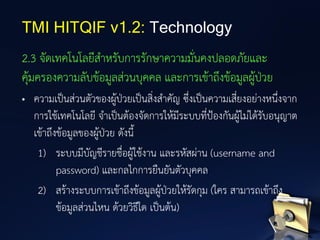 2.3 จัดเทคโนโลยีสาหรับการรักษาความมั่นคงปลอดภัยและ
คุ้มครองความลับข้อมูลส่วนบุคคล และการเข้าถึงข้อมูลผู้ป่วย
• ความเป็นส่วนตัวของผู้ป่วยเป็นสิ่งสาคัญ ซึ่งเป็นความเสี่ยงอย่างหนึ่งจาก
การใช้เทคโนโลยี จาเป็นต้องจัดการให้มีระบบที่ป้องกันผู้ไม่ได้รับอนุญาต
เข้าถึงข้อมูลของผู้ป่วย ดังนี้
1) ระบบมีบัญชีรายชื่อผู้ใช้งาน และรหัสผ่าน (username and
password) และกลไกการยืนยันตัวบุคคล
2) สร้างระบบการเข้าถึงข้อมูลผู้ป่วยให้รัดกุม (ใคร สามารถเข้าถึง
ข้อมูลส่วนไหน ด้วยวิธีใด เป็นต้น)
TMI HITQIF v1.2: Technology
 