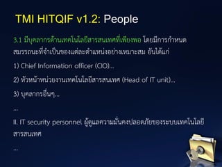 3.1 มีบุคลากรด้านเทคโนโลยีสารสนเทศที่เพียงพอ โดยมีการกาหนด
สมรรถนะที่จาเป็นของแต่ละตาแหน่งอย่างเหมาะสม อันได้แก่
1) Chief Information officer (CIO)...
2) หัวหน้าหน่วยงานเทคโนโลยีสารสนเทศ (Head of IT unit)...
3) บุคลากรอื่นๆ...
...
II. IT security personnel ผู้ดูแลความมั่นคงปลอดภัยของระบบเทคโนโลยี
สารสนเทศ
...
TMI HITQIF v1.2: People
 
