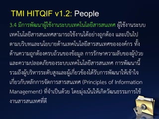 3.4 มีการพัฒนาผู้ใช้งานระบบเทคโนโลยีสารสนเทศ ผู้ใช้งานระบบ
เทคโนโลยีสารสนเทศสามารถใช้งานได้อย่างถูกต้อง และเป็นไป
ตามบริบทและนโยบายด้านเทคโนโลยีสารสนเทศขององค์กร ทั้ง
ด้านความถูกต้องครบถ้วนของข้อมูล การรักษาความลับของผู้ป่วย
และความปลอดภัยของระบบเทคโนโลยีสารสนเทศ การพัฒนานี้
รวมถึงผู้บริหารระดับสูงและผู้เกี่ยวข้องได้รับการพัฒนาให้เข้าใจ
เกี่ยวกับหลักการจัดการสารสนเทศ (Principles of Information
Management) ที่จาเป็นด้วย โดยมุ่งเน้นให้เกิดวัฒนธรรมการใช้
งานสารสนเทศที่ดี
TMI HITQIF v1.2: People
 