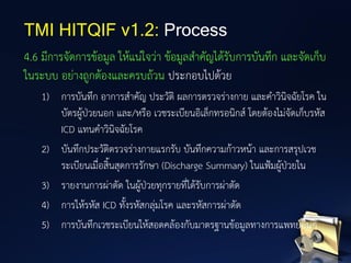 4.6 มีการจัดการข้อมูล ให้แน่ใจว่า ข้อมูลสาคัญได้รับการบันทึก และจัดเก็บ
ในระบบ อย่างถูกต้องและครบถ้วน ประกอบไปด้วย
1) การบันทึก อาการสาคัญ ประวัติ ผลการตรวจร่างกาย และคาวินิจฉัยโรค ใน
บัตรผู้ป่วยนอก และ/หรือ เวชระเบียนอิเล็กทรอนิกส์ โดยต้องไม่จัดเก็บรหัส
ICD แทนคาวินิจฉัยโรค
2) บันทึกประวัติตรวจร่างกายแรกรับ บันทึกความก้าวหน้า และการสรุปเวช
ระเบียนเมื่อสิ้นสุดการรักษา (Discharge Summary) ในแฟ้มผู้ป่วยใน
3) รายงานการผ่าตัด ในผู้ป่วยทุกรายที่ได้รับการผ่าตัด
4) การให้รหัส ICD ทั้งรหัสกลุ่มโรค และรหัสการผ่าตัด
5) การบันทึกเวชระเบียนให้สอดคล้องกับมาตรฐานข้อมูลทางการแพทย์อื่นๆ
TMI HITQIF v1.2: Process
 