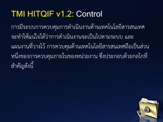การมีระบบการควบคุมการดาเนินงานด้านเทคโนโลยีสารสนเทศ
จะทาให้แน่ใจได้ว่าการดาเนินงานจะเป็นไปตามระบบ และ
แผนงานที่วางไว้ การควบคุมด้านเทคโนโลยีสารสนเทศถือเป็นส่วน
หนึ่งของการควบคุมภายในของหน่วยงาน ซึ่งประกอบด้วยกลไกที่
สาคัญดังนี้
TMI HITQIF v1.2: Control
 