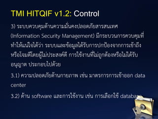 3) ระบบควบคุมด้านความมั่นคงปลอดภัยสารสนเทศ
(Information Security Management) มีกระบวนการควบคุมที่
ทาให้แน่ใจได้ว่า ระบบและข้อมูลได้รับการปกป้องจากการเข้าถึง
หรือโจมตีโดยผู้ไม่ประสงค์ดี การใช้งานที่ไม่ถูกต้องหรือไม่ได้รับ
อนุญาต ประกอบไปด้วย
3.1) ความปลอดภัยด้านกายภาพ เช่น มาตรการการเข้าออก data
center
3.2) ด้าน software และการใช้งาน เช่น การเลือกใช้ database
TMI HITQIF v1.2: Control
 
