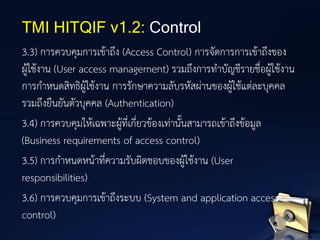 3.3) การควบคุมการเข้าถึง (Access Control) การจัดการการเข้าถึงของ
ผู้ใช้งาน (User access management) รวมถึงการทาบัญชีรายชื่อผู้ใช้งาน
การกาหนดสิทธิผู้ใช้งาน การรักษาความลับรหัสผ่านของผู้ใช้แต่ละบุคคล
รวมถึงยืนยันตัวบุคคล (Authentication)
3.4) การควบคุมให้เฉพาะผู้ที่เกี่ยวข้องเท่านั้นสามารถเข้าถึงข้อมูล
(Business requirements of access control)
3.5) การกาหนดหน้าที่ความรับผิดชอบของผู้ใช้งาน (User
responsibilities)
3.6) การควบคุมการเข้าถึงระบบ (System and application access
control)
TMI HITQIF v1.2: Control
 