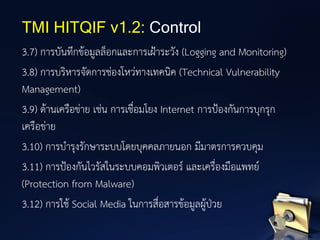 3.7) การบันทึกข้อมูลล็อกและการเฝ้าระวัง (Logging and Monitoring)
3.8) การบริหารจัดการช่องโหว่ทางเทคนิค (Technical Vulnerability
Management)
3.9) ด้านเครือข่าย เช่น การเชื่อมโยง Internet การป้องกันการบุกรุก
เครือข่าย
3.10) การบารุงรักษาระบบโดยบุคคลภายนอก มีมาตรการควบคุม
3.11) การป้องกันไวรัสในระบบคอมพิวเตอร์ และเครื่องมือแพทย์
(Protection from Malware)
3.12) การใช้ Social Media ในการสื่อสารข้อมูลผู้ป่วย
TMI HITQIF v1.2: Control
 