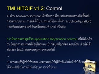 4) ด้าน hardware/software เมื่อมีการเปลี่ยนแปลงระบบงานเกิดขึ้นเช่น
การลงระบบงาน การติดตั้งโปรแกรมครั้งใหม่ ตั้งค่า ระบบ(configuration)
การเพิ่มหน่วยความจาในเครื่องคอมพิวเตอร์ เป็นต้น
5.2 มีระบบควบคุมด้วย application (Application control) เพื่อให้แน่ใจ
ว่า ข้อมูลสารสนเทศที่มีอยู่ในระบบเป็นข้อมูลที่ถูกต้อง ครบถ้วน เชื่อถือได้
ทันเวลา โดยมีระบบควบคุมตรวจสอบดังนี้
...
5) การระบุตัวผู้เข้าใช้ระบบ และควบคุมให้ผู้มีสิทธิเท่านั้นที่เข้าใช้งานระบบ
ได้ตามสิทธิ มีการบันทึกข้อมูลการเข้าใช้งาน
TMI HITQIF v1.2: Control
 