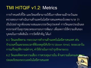 การกาหนดตัวชี้วัด และวัดผลที่สามารถใช้ในการติดตามเฝ้าระวังและ
ตรวจสอบการดาเนินงานด้านเทคโนโลยีสารสนเทศของโรงพยาบาล ว่า
เป็นไปอย่างถูกต้องเหมาะสมและบรรลวัตถุประสงค์ การวัดและประเมินผล
ควรกระทาในทุกๆหมวดของกรอบการพัฒนา เพื่อลดการใช้ความเห็นของ
บุคคลในการตัดสินใจ การวัดที่สาคัญ ได้แก่
6.1 วัดและติดตาม กระบวนการทางานด้านเทคโนโลยีสารสนเทศ เช่น
จานวนครั้งและระยะเวลาที่ต้องหยุดให้บริการ (down time), ระยะเวลาใน
การแก้ไขอุบัติการณ์ต่างๆ, ค่าใช้จ่ายในการบารุงรักษาระบบ
6.2 วัดและติดตามความเสี่ยง การควบคุมภายใน ด้านความมั่นคงและความ
ปลอดภัยของระบบเทคโนโลยีสารสนเทศ
TMI HITQIF v1.2: Metrics
 