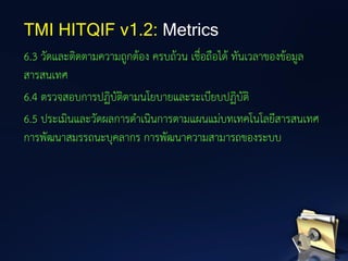 6.3 วัดและติดตามความถูกต้อง ครบถ้วน เชื่อถือได้ ทันเวลาของข้อมูล
สารสนเทศ
6.4 ตรวจสอบการปฏิบัติตามนโยบายและระเบียบปฏิบัติ
6.5 ประเมินและวัดผลการดาเนินการตามแผนแม่บทเทคโนโลยีสารสนเทศ
การพัฒนาสมรรถนะบุคลากร การพัฒนาความสามารถของระบบ
TMI HITQIF v1.2: Metrics
 