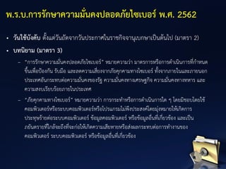 • วันใช้บังคับ ตั้งแต่วันถัดจากวันประกาศในราชกิจจานุเบกษาเป็นต้นไป (มาตรา 2)
• บทนิยาม (มาตรา 3)
– “การรักษาความมั่นคงปลอดภัยไซเบอร์” หมายความว่า มาตรการหรือการดาเนินการที่กาหนด
ขึ้นเพื่อป้องกัน รับมือ และลดความเสี่ยงจากภัยคุกคามทางไซเบอร์ ทั้งจากภายในและภายนอก
ประเทศอันกระทบต่อความมั่นคงของรัฐ ความมั่นคงทางเศรษฐกิจ ความมั่นคงทางทหาร และ
ความสงบเรียบร้อยภายในประเทศ
– “ภัยคุกคามทางไซเบอร์” หมายความว่า การกระทาหรือการดาเนินการใด ๆ โดยมิชอบโดยใช้
คอมพิวเตอร์หรือระบบคอมพิวเตอร์หรือโปรแกรมไม่พึงประสงค์โดยมุ่งหมายให้เกิดการ
ประทุษร้ายต่อระบบคอมพิวเตอร์ ข้อมูลคอมพิวเตอร์ หรือข้อมูลอื่นที่เกี่ยวข้อง และเป็น
ภยันตรายที่ใกล้จะถึงที่จะก่อให้เกิดความเสียหายหรือส่งผลกระทบต่อการทางานของ
คอมพิวเตอร์ ระบบคอมพิวเตอร์ หรือข้อมูลอื่นที่เกี่ยวข้อง
พ.ร.บ.การรักษาความมั่นคงปลอดภัยไซเบอร์ พ.ศ. 2562
 