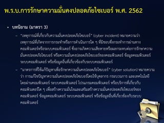 • บทนิยาม (มาตรา 3)
– “เหตุการณ์ที่เกี่ยวกับความมั่นคงปลอดภัยไซเบอร์” (cyber incident) หมายความว่า
เหตุการณ์ที่เกิดจากการกระทาหรือการดาเนินการใด ๆ ที่มิชอบซึ่งกระทาการผ่านทาง
คอมพิวเตอร์หรือระบบคอมพิวเตอร์ ซึ่งอาจเกิดความเสียหายหรือผลกระทบต่อการรักษาความ
มั่นคงปลอดภัยไซเบอร์ หรือความมั่นคงปลอดภัยไซเบอร์ของคอมพิวเตอร์ ข้อมูลคอมพิวเตอร์
ระบบคอมพิวเตอร์ หรือข้อมูลอื่นที่เกี่ยวข้องกับระบบคอมพิวเตอร์
– “มาตรการที่ใช้แก้ปัญหาเพื่อรักษาความมั่นคงปลอดภัยไซเบอร์” (cyber solution) หมายความ
ว่า การแก้ไขปัญหาความมั่นคงปลอดภัยไซเบอร์โดยใช้บุคลากร กระบวนการ และเทคโนโลยี
โดยผ่านคอมพิวเตอร์ ระบบคอมพิวเตอร์ โปรแกรมคอมพิวเตอร์ หรือบริการที่เกี่ยวกับ
คอมพิวเตอร์ใด ๆ เพื่อสร้างความมั่นใจและเสริมสร้างความมั่นคงปลอดภัยไซเบอร์ของ
คอมพิวเตอร์ ข้อมูลคอมพิวเตอร์ ระบบคอมพิวเตอร์ หรือข้อมูลอื่นที่เกี่ยวข้องกับระบบ
คอมพิวเตอร์
พ.ร.บ.การรักษาความมั่นคงปลอดภัยไซเบอร์ พ.ศ. 2562
 